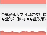 福建农林大学可以进校后转专业吗？(校内转专业政策)