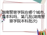 湖南警察学院在哪个城市，是本科吗，第几批(湖南警察学院本科批次)