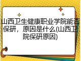 山西卫生健康职业学院能否保研，原因是什么(山西卫院保研原因)