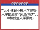 广元中核职业技术学院新生入学报道时间和指南(广元中核新生入学指南)