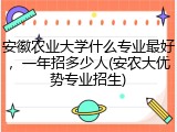 安徽农业大学什么专业最好，一年招多少人(安农大优势专业招生)