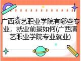 广西演艺职业学院有哪些专业，就业前景如何(广西演艺职业学院专业就业)