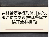 吉林警察学院对外开放吗，能否进去参观(吉林警察学院开放参观吗)