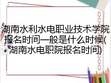 湖南水利水电职业技术学院报名时间一般是什么时候(湖南水电职院报名时间)
