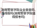 湖南警察学院含金量量吗，值得报吗(湖南警察学院值得报考吗)