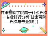 甘肃警察学院属于什么档次，专业排行分析(甘肃警院档次与专业排行)