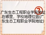 广东生态工程职业学院地址在哪里，学校地理位置(广东生态工程职业学院地址)