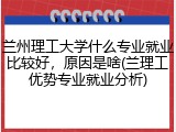 兰州理工大学什么专业就业比较好，原因是啥(兰理工优势专业就业分析)