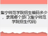 集宁师范学院招生编码多少，隶属哪个部门(集宁师范学院招生代码)