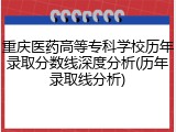重庆医药高等专科学校历年录取分数线深度分析(历年录取线分析)