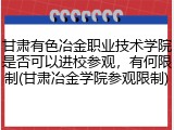 甘肃有色冶金职业技术学院是否可以进校参观，有何限制(甘肃冶金学院参观限制)
