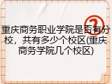 重庆商务职业学院是否有分校，共有多少个校区(重庆商务学院几个校区)