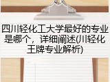 四川轻化工大学最好的专业是哪个，详细阐述(川轻化王牌专业解析)