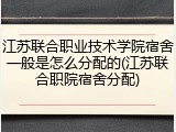 江苏联合职业技术学院宿舍一般是怎么分配的(江苏联合职院宿舍分配)