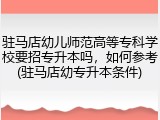 驻马店幼儿师范高等专科学校要招专升本吗，如何参考(驻马店幼专升本条件)