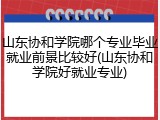 山东协和学院哪个专业毕业就业前景比较好(山东协和学院好就业专业)