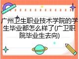 广州卫生职业技术学院的学生毕业都怎么样了(广卫职院毕业生去向)