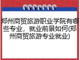 郑州商贸旅游职业学院有哪些专业，就业前景如何(郑州商贸旅游专业就业)