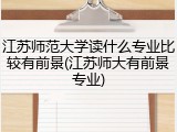 江苏师范大学读什么专业比较有前景(江苏师大有前景专业)