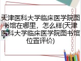 天津医科大学临床医学院图书馆在哪里，怎么样(天津医科大学临床医学院图书馆位置评价)