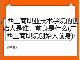 广西工商职业技术学院的创始人是谁，前身是什么(广西工商职院创始人前身)