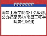 南昌工程学院是什么级别，公办还是民办(南昌工程学院属性级别)