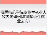 淮阴师范学院毕业生就业大致去向如何(淮师毕业生就业去向)