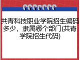 共青科技职业学院招生编码多少，隶属哪个部门(共青学院招生代码)