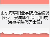 山东海事职业学院招生编码多少，隶属哪个部门(山东海事学院代码隶属)