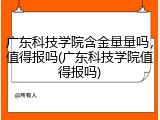 广东科技学院含金量量吗，值得报吗(广东科技学院值得报吗)