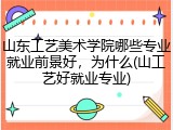 山东工艺美术学院哪些专业就业前景好，为什么(山工艺好就业专业)