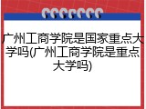 广州工商学院是国家重点大学吗(广州工商学院是重点大学吗)