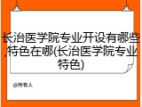 长治医学院专业开设有哪些,特色在哪(长治医学院专业特色)