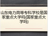 山东电力高等专科学校是国家重点大学吗(国家重点大学吗)