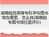 湖南税务高等专科学校图书馆在哪里，怎么样(湖南税专图书馆位置评价)