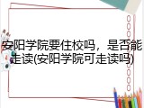安阳学院要住校吗，是否能走读(安阳学院可走读吗)