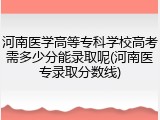 河南医学高等专科学校高考需多少分能录取呢(河南医专录取分数线)
