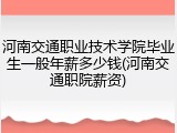 河南交通职业技术学院毕业生一般年薪多少钱(河南交通职院薪资)