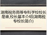 湖南税务高等专科学校校长是谁,校长基本介绍(湖南税专校长简介)