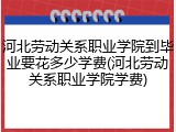河北劳动关系职业学院到毕业要花多少学费(河北劳动关系职业学院学费)