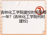 吉林化工学院建校时间是哪一年？(吉林化工学院何时建校)