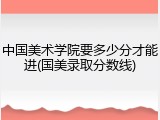 中国美术学院要多少分才能进(国美录取分数线)