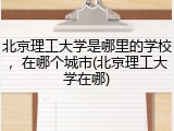 北京理工大学是哪里的学校，在哪个城市(北京理工大学在哪)