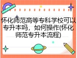 怀化师范高等专科学校可以专升本吗，如何操作(怀化师范专升本流程)