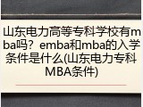 山东电力高等专科学校有mba吗？emba和mba的入学条件是什么(山东电力专科MBA条件)