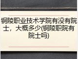 铜陵职业技术学院有没有院士，大概多少(铜陵职院有院士吗)