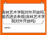 吉林艺术学院对外开放吗，能否进去参观(吉林艺术学院对外开放吗)