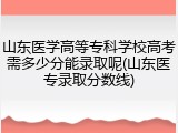 山东医学高等专科学校高考需多少分能录取呢(山东医专录取分数线)