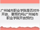 广州城市职业学院是否对外开放，要预约吗(广州城市职业学院开放预约)