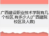 广西建设职业技术学院有几个校区,有多少人(广西建院校区及人数)